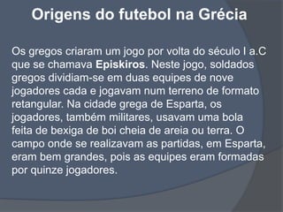 Origens do futebol na Grécia Os gregos criaram um jogo por volta do século I a.C que se chamava Episkiros. Neste jogo, soldados gregos dividiam-se em duas equipes de nove jogadores cada e jogavam num terreno de formato retangular. Na cidade grega de Esparta, os jogadores, também militares, usavam uma bola feita de bexiga de boi cheia de areia ou terra. O campo onde se realizavam as partidas, em Esparta, eram bem grandes, pois as equipes eram formadas por quinze jogadores. 