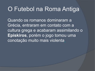 O Futebol na Roma AntigaQuando os romanos dominaram a Grécia, entraram em contato com a cultura grega e acabaram assimilando o Episkiros, porém o jogo tomou uma conotação muito mais violenta.