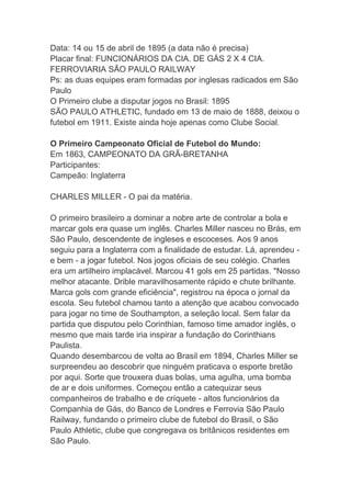 Data: 14 ou 15 de abril de 1895 (a data não é precisa)
Placar final: FUNCIONÁRIOS DA CIA. DE GÁS 2 X 4 CIA.
FERROVIARIA SÃO PAULO RAILWAY
Ps: as duas equipes eram formadas por inglesas radicados em São
Paulo
O Primeiro clube a disputar jogos no Brasil: 1895
SÃO PAULO ATHLETIC, fundado em 13 de maio de 1888, deixou o
futebol em 1911. Existe ainda hoje apenas como Clube Social.
O Primeiro Campeonato Oficial de Futebol do Mundo:
Em 1863, CAMPEONATO DA GRÃ-BRETANHA
Participantes:
Campeão: Inglaterra
CHARLES MILLER - O pai da matéria.
O primeiro brasileiro a dominar a nobre arte de controlar a bola e
marcar gols era quase um inglês. Charles Miller nasceu no Brás, em
São Paulo, descendente de ingleses e escoceses. Aos 9 anos
seguiu para a Inglaterra com a finalidade de estudar. Lá, aprendeu -
e bem - a jogar futebol. Nos jogos oficiais de seu colégio. Charles
era um artilheiro implacável. Marcou 41 gols em 25 partidas. "Nosso
melhor atacante. Drible maravilhosamente rápido e chute brilhante.
Marca gols com grande eficiência", registrou na época o jornal da
escola. Seu futebol chamou tanto a atenção que acabou convocado
para jogar no time de Southampton, a seleção local. Sem falar da
partida que disputou pelo Corinthian, famoso time amador inglês, o
mesmo que mais tarde iria inspirar a fundação do Corinthians
Paulista.
Quando desembarcou de volta ao Brasil em 1894, Charles Miller se
surpreendeu ao descobrir que ninguém praticava o esporte bretão
por aqui. Sorte que trouxera duas bolas, uma agulha, uma bomba
de ar e dois uniformes. Começou então a catequizar seus
companheiros de trabalho e de críquete - altos funcionários da
Companhia de Gás, do Banco de Londres e Ferrovia São Paulo
Railway, fundando o primeiro clube de futebol do Brasil, o São
Paulo Athletic, clube que congregava os britânicos residentes em
São Paulo.
 