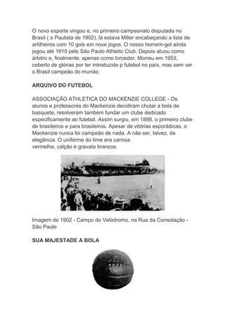 O novo esporte vingou e, no primeiro campeonato disputado no
Brasil ( o Paulista de 1902), lá estava Miller encabeçando a lista de
artilheiros com 10 gols em nove jogos. O nosso homem-gol ainda
jogou até 1910 pelo São Paulo Athletic Club. Depois atuou como
árbitro e, finalmente, apenas como torcedor. Morreu em 1953,
coberto de glórias por ter introduzido p futebol no país, mas sem ver
o Brasil campeão do mundo.
ARQUIVO DO FUTEBOL
ASSOCIAÇÃO ATHLETICA DO MACKENZIE COLLEGE - Os
alunos e professores do Mackenzie decidiram chutar a bola de
basquete, resolveram também fundar um clube dedicado
especificamente ao futebol. Assim surgiu, em 1898, o primeiro clube
de brasileiros e para brasileiros. Apesar de vitórias esporádicas, o
Mackenzie nunca foi campeão de nada. A não ser, talvez, da
elegância. O uniforme do time era camisa
vermelha, calção e gravata brancos.
Imagem de 1902 - Campo do Velódromo, na Rua da Consolação -
São Paulo
SUA MAJESTADE A BOLA
 
