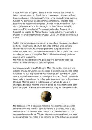 Shoot, Fussball e Dupont. Estas eram as marcas das primeiras
bolas que quicaram no Brasil. Seus donos eram rapazes de fino
trato que haviam estudado na Europa, onde aprenderam a jogar o
futebol. As pioneiras, Shoot vieram da Inglaterra, trazidos pelo
brasileiro de ascendência inglesa Charles Miller, no ano de 1894 -
cinco (05) anos após a Proclamação da República e seis (06)
depois da Princesa Isabel Ter promulgado a Lei Áurea -. Já a
Fussball foi trazida da Alemanha por Hans Nobiling. Finalmente a
Dupont foi uma encomenda de Oscar Cox a um amigo que viajou à
Suíça.
Todas eram muito parecidas entre si, mas bem diferentes das bolas
de hoje. Tinham uma abertura por onde entrava uma câmara
inflável de borracha. O principal problema surgia na hora de
cabecear, quando o cadarço que amarrava a fenda podia machucar
as cabeças menos protegidas, Daí o hábito de muitos jogadores
usarem uma touquinha.
No inicio do futebol brasileiro, para suprir a demanda cada vez
maior, a saída foi importar pelotas inglesas.
A mais procurada era a McGregor. Mas não tardou para que um
artesão chamado Caetano começasse a fabricar as primeiras bolas
nacionais na sua sapataria da Rua Ipiranga, em São Paulo. Logo,
outros sapateiros entraram no ramo promissor e o Brasil passou de
importador a exportador de bolas, principalmente para a Argentina e
Uruguai. Mesmo assim a redonda era um artigo de luxo e a
criançada brincava mesmo era com bolas de meia recheadas com
palha ou papel. A maior parte dos nossos craques começou assim.
Na década de 40, a bola que imperava nos gramados brasileiros
tinha uma costura interna, sem a abertura e o cordão. Mas o seu
couro marron continuava a encharcar nos dias de chuva ou nos
campos cheios de lama. "Ficava tão pesada que eu tinha que jogar
de esparadrapo nas mãos e os homens de linha tinham de enfaixar
 