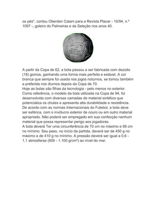 os pés", contou Oberdan Catani para a Revista Placar - 10/94, n.º
1097 -, goleiro do Palmeiras e da Seleção nos anos 40.
A partir da Copa de 62, a bola passou a ser fabricada com dezoito
(18) gomos, ganhando uma forma mais perfeita e estável. A cor
branca que sempre foi usada nos jogos noturnos, se tornou também
a preferida nos diurnos depois da Copa de 70.
Hoje as bolas são filhas da tecnologia - pelo menos no exterior.
Como referência, o modelo da bola utilizada na Copa de 94, foi
desenvolvida com diversas camadas de material sintético que
potencializa os chutes e apresenta alta durabilidade e resistência.
De acordo com as normas Internacionais do Futebol, a bola deve
ser esférica, com o invólucro exterior de couro ou em outro material
apropriado. Não poderá ser empregado em sua confecção nenhum
material que possa representar perigo aos jogadores.
A bola deverá Ter uma circunferência de 70 cm no máximo e 68 cm
no mínimo. Seu peso, no início da partida, deverá ser de 450 g no
máximo e de 410 g no mínimo. A pressão deverá ser igual a 0,6 -
1,1 atmosferas (600 - 1.100 g/cm²) ao nível do mar.
 
