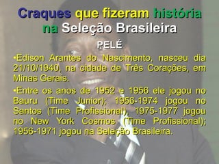Craques   que fizeram  história na  Seleção Brasileira PELÉ Edison Arantes do Nascimento, nasceu dia 21/10/1940, na cidade de Três Corações, em Minas Gerais. Entre os anos de 1952 e 1956 ele jogou no Bauru (Time Junior); 1956-1974 jogou no Santos (Time Profissional), 1975-1977 jogou no New York Cosmos (Time Profissional); 1956-1971 jogou na Seleção Brasileira. 