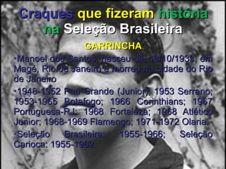 Craques   que fizeram  história na  Seleção Brasileira GARRINCHA Manoel dos Santos, nasceu dia 18/10/1933, em Magé, Rio de Janeiro e morreu na cidade do Rio de Janeiro 1948-1952 Pau Grande (Junior); 1953 Serrano; 1953-1965 Botafogo; 1966 Corinthians; 1967 Portuguesa-RJ; 1968 Fortaleza; 1968 Atlético Junior; 1968-1969 Flamengo; 1971-1972 Olaria. Seleção Brasileira: 1955-1966; Seleção Carioca: 1955-1962. 