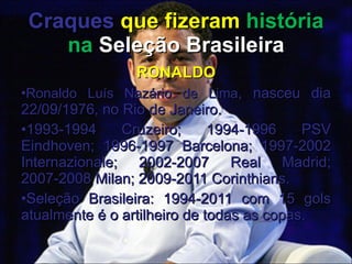 Craques   que fizeram  história na  Seleção Brasileira RONALDO Ronaldo Luís Nazário de Lima , nasceu dia 22/09/1976, no Rio de Janeiro. 1993-1994 Cruzeiro; 1994-1996 PSV Eindhoven; 1996-1997 Barcelona; 1997-2002 Internazionale; 2002-2007 Real Madrid; 2007-2008 Milan; 2009-2011 Corinthians. Seleção Brasileira: 1994-2011 com 15 gols atualmente é o artilheiro de todas as copas. 