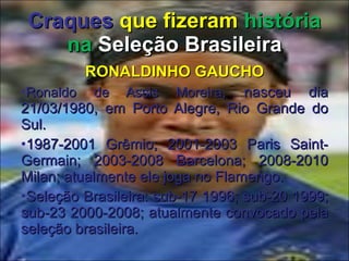Craques   que fizeram  história na  Seleção Brasileira RONALDINHO GAUCHO Ronaldo de Assis Moreira , nasceu dia 21/03/1980, em Porto Alegre, Rio Grande do Sul. 1987-2001 Grêmio; 2001-2003 Paris Saint-Germain; 2003-2008 Barcelona; 2008-2010 Milan; atualmente ele joga no Flamengo. Seleção Brasileira: sub-17 1996; sub-20 1999; sub-23 2000-2008; atualmente convocado pela seleção brasileira. 