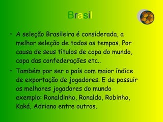 B r a s i l   A seleção Brasileira é considerada, a melhor seleção de todos os tempos. Por causa de seus títulos de copa do mundo, copa das confederações etc.. Também por ser o país com maior índice de exportação de jogadores. E de possuir os melhores jogadores do mundo exemplo: Ronaldinho, Ronaldo, Robinho, Kaká, Adriano entre outros.  