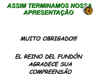 ASSIM TERMINAMOS NOSSA APRESENTAÇÃO  MUITO OBRIGADO!!! EL REINO DEL FUNDÓN AGRADECE SUA COMPREENSÃO 