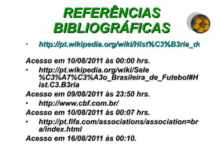 REFERÊNCIAS BIBLIOGRÁFICAS http://pt.wikipedia.org/wiki/Hist%C3%B3ria_do_futebol_do_Brasil#   Acesso em 10/08/2011 às 00:00 hrs. http://pt.wikipedia.org/wiki/Sele%C3%A7%C3%A3o_Brasileira_de_Futebol#Hist.C3.B3ria Acesso em 09/08/2011 às 23:50 hrs. http://www.cbf.com.br/ Acesso em 10/08/2011 às 00:07 hrs. http://pt.fifa.com/associations/association=bra/index.html Acesso em 16/08/2011 às 00:10. 