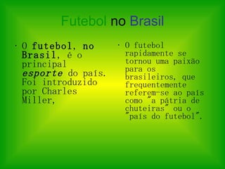 Futebol   no  Brasil O  futebol ,  no Brasil , é o principal  esporte  do país. Foi introduzido por Charles Miller,  O futebol rapidamente se tornou uma paixão para os brasileiros, que frequentemente referem-se ao país como "a pátria de chuteiras" ou o "país do futebol".  