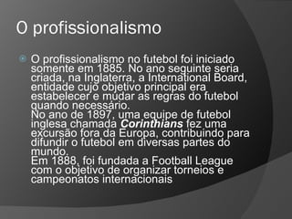 O profissionalismo
 O profissionalismo no futebol foi iniciado
somente em 1885. No ano seguinte seria
criada, na Inglaterra, a International Board,
entidade cujo objetivo principal era
estabelecer e mudar as regras do futebol
quando necessário.
No ano de 1897, uma equipe de futebol
inglesa chamada Corinthians fez uma
excursão fora da Europa, contribuindo para
difundir o futebol em diversas partes do
mundo.
Em 1888, foi fundada a Football League
com o objetivo de organizar torneios e
campeonatos internacionais
 