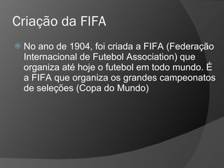 Criação da FIFA
 No ano de 1904, foi criada a FIFA (Federação
Internacional de Futebol Association) que
organiza até hoje o futebol em todo mundo. É
a FIFA que organiza os grandes campeonatos
de seleções (Copa do Mundo)
 