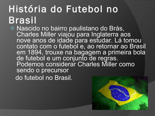 História do Futebol no
Brasil
 Nascido no bairro paulistano do Brás,
Charles Miller viajou para Inglaterra aos
nove anos de idade para estudar. Lá tomou
contato com o futebol e, ao retornar ao Brasil
em 1894, trouxe na bagagem a primeira bola
de futebol e um conjunto de regras.
Podemos considerar Charles Miller como
sendo o precursor
do futebol no Brasil.
 