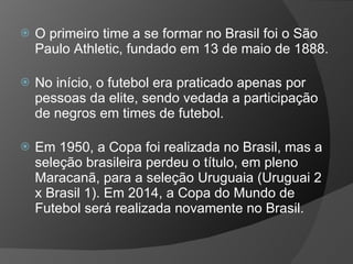  O primeiro time a se formar no Brasil foi o São
Paulo Athletic, fundado em 13 de maio de 1888.
 No início, o futebol era praticado apenas por
pessoas da elite, sendo vedada a participação
de negros em times de futebol.
 Em 1950, a Copa foi realizada no Brasil, mas a
seleção brasileira perdeu o título, em pleno
Maracanã, para a seleção Uruguaia (Uruguai 2
x Brasil 1). Em 2014, a Copa do Mundo de
Futebol será realizada novamente no Brasil.
 