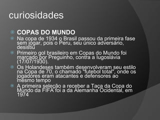 curiosidades
 COPAS DO MUNDO
 Na copa de 1934 o Brasil passou da primeira fase
sem jogar, pois o Peru, seu único adversário,
desistiu
 Primeiro gol brasileiro em Copas do Mundo foi
marcado por Preguinho, contra a Iugoslávia
(17/07/1930).
 Os Holandeses também desenvolveram seu estilo
na Copa de 70, o chamado "futebol total", onde os
jogadores eram atacantes e defensores ao
mesmo tempo
 A primeira seleção a receber a Taça da Copa do
Mundo da FIFA foi a da Alemanha Ocidental, em
1974
 