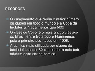 RECORDES
 O campeonato que reúne o maior número
de clubes em todo o mundo é a Copa da
Inglaterra: Nada menos que 500!
 O clássico Vovô, é o mais antigo clássico
do Brasil, entre Botafogo e Fluminense,
pois o primeiro aconteceu em 1906.
 A camisa mais utilizada por clubes de
futebol é branca. 80 clubes do mundo todo
adotam essa cor na camisa.
 