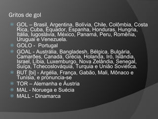 Gritos de gol
 GOL – Brasil, Argentina, Bolívia, Chile, Colômbia, Costa
Rica, Cuba, Equador, Espanha, Honduras, Hungria,
Itália, Iugoslávia, México, Panamá, Peru, Romênia,
Uruguai e Venezuela.
 GOLO - Portugal
 GOAL - Austrália, Bangladesh, Bélgica, Bulgária,
Camarðes, Canadá, Grécia, Holanda, Iró, Islândia,
Israel, Líbia, Luxemburgo, Nova Zelândia, Senegal,
Suíça, Tchecoslováquia, Turquia e União Soviética.
 BUT [bi] - Argélia, França, Gabão, Mali, Mônaco e
Tunísia, e pronuncia-se
 TOR – Alemanha e Áustria
 MAL - Noruega e Suécia
 MALL - Dinamarca
 