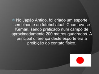  No Japão Antigo, foi criado um esporte
semelhante ao futebol atual. Chamava-se
Kemari, sendo praticado num campo de
aproximadamente 200 metros quadrados. A
principal diferença deste esporte era a
proibição do contato físico.
 
