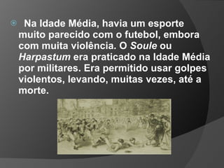  Na Idade Média, havia um esporte
muito parecido com o futebol, embora
com muita violência. O Soule ou
Harpastum era praticado na Idade Média
por militares. Era permitido usar golpes
violentos, levando, muitas vezes, até a
morte.
 