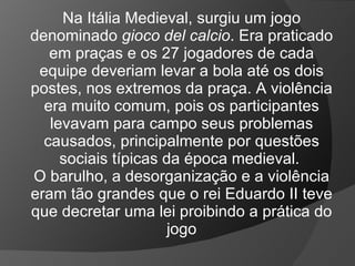 Na Itália Medieval, surgiu um jogo
denominado gioco del calcio. Era praticado
em praças e os 27 jogadores de cada
equipe deveriam levar a bola até os dois
postes, nos extremos da praça. A violência
era muito comum, pois os participantes
levavam para campo seus problemas
causados, principalmente por questões
sociais típicas da época medieval.
O barulho, a desorganização e a violência
eram tão grandes que o rei Eduardo II teve
que decretar uma lei proibindo a prática do
jogo
 