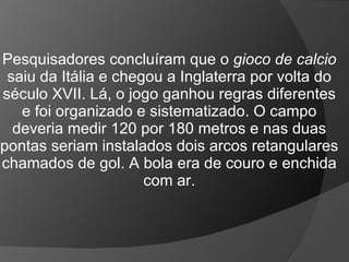 Pesquisadores concluíram que o gioco de calcio
saiu da Itália e chegou a Inglaterra por volta do
século XVII. Lá, o jogo ganhou regras diferentes
e foi organizado e sistematizado. O campo
deveria medir 120 por 180 metros e nas duas
pontas seriam instalados dois arcos retangulares
chamados de gol. A bola era de couro e enchida
com ar.
 