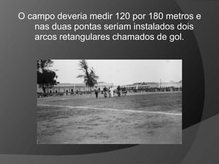O campo deveria medir 120 por 180 metros e
nas duas pontas seriam instalados dois
arcos retangulares chamados de gol.
 