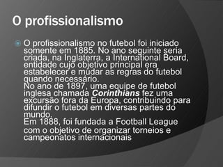 O profissionalismo
⦿ O profissionalismo no futebol foi iniciado
somente em 1885. No ano seguinte seria
criada, na Inglaterra, a International Board,
entidade cujo objetivo principal era
estabelecer e mudar as regras do futebol
quando necessário.
No ano de 1897, uma equipe de futebol
inglesa chamada Corinthians fez uma
excursão fora da Europa, contribuindo para
difundir o futebol em diversas partes do
mundo.
Em 1888, foi fundada a Football League
com o objetivo de organizar torneios e
campeonatos internacionais
 