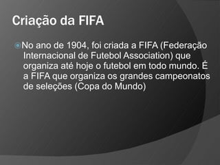 Criação da FIFA
⦿No ano de 1904, foi criada a FIFA (Federação
Internacional de Futebol Association) que
organiza até hoje o futebol em todo mundo. É
a FIFA que organiza os grandes campeonatos
de seleções (Copa do Mundo)
 