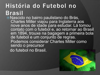 História do Futebol no
Brasil
⦿Nascido no bairro paulistano do Brás,
Charles Miller viajou para Inglaterra aos
nove anos de idade para estudar. Lá tomou
contato com o futebol e, ao retornar ao Brasil
em 1894, trouxe na bagagem a primeira bola
de futebol e um conjunto de regras.
Podemos considerar Charles Miller como
sendo o precursor
do futebol no Brasil.
 