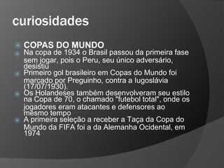 curiosidades
⦿ COPAS DO MUNDO
⦿
⦿
⦿
⦿
Na copa de 1934 o Brasil passou da primeira fase
sem jogar, pois o Peru, seu único adversário,
desistiu
Primeiro gol brasileiro em Copas do Mundo foi
marcado por Preguinho, contra a Iugoslávia
(17/07/1930).
Os Holandeses também desenvolveram seu estilo
na Copa de 70, o chamado "futebol total", onde os
jogadores eram atacantes e defensores ao
mesmo tempo
A primeira seleção a receber a Taça da Copa do
Mundo da FIFA foi a da Alemanha Ocidental, em
1974
 
