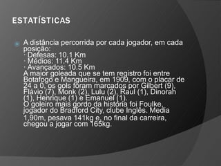 ESTATÍSTICAS
⦿ A distância percorrida por cada jogador, em cada
posição:
· Defesas: 10.1 Km
· Médios: 11.4 Km
· Avançados: 10.5 Km
A maior goleada que se tem registro foi entre
Botafogo e Mangueira, em 1909, com o placar de
24 a 0, os gols foram marcados por Gilbert (9),
Flávio (7), Monk (2), Lulu (2), Raul (1), Dinorah
(1), Henrique (1) e Emanuel (1).
O goleiro mais gordo da história foi Foulke,
jogador do Bradford City, clube Inglês. Media
1,90m, pesava 141kg e, no final da carreira,
chegou a jogar com 165kg.
 