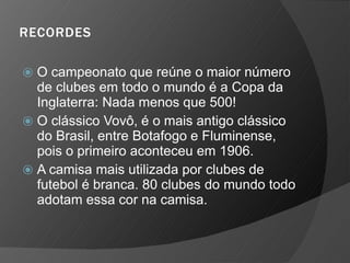 RECORDES
⦿ O campeonato que reúne o maior número
de clubes em todo o mundo é a Copa da
Inglaterra: Nada menos que 500!
⦿ O clássico Vovô, é o mais antigo clássico
do Brasil, entre Botafogo e Fluminense,
pois o primeiro aconteceu em 1906.
⦿ A camisa mais utilizada por clubes de
futebol é branca. 80 clubes do mundo todo
adotam essa cor na camisa.
 