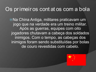 Os primeiros cont at os com a bola
⦿Na China Antiga, militares praticavam um
jogo que na verdade era um treino militar.
Após as guerras, equipes com oito
jogadores chutavam a cabeça dos soldados
inimigos. Com o tempo, as cabeças dos
inimigos foram sendo substituídas por bolas
de couro revestidas com cabelo.
 