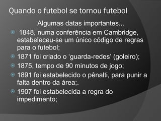 Quando o futebol se tornou futebol Algumas datas importantes... 1848, numa conferência em Cambridge, estabeleceu-se um único código de regras para o futebol; 1871 foi criado o ‘guarda-redes’ (goleiro); 1875, tempo de 90 minutos de jogo; 1891 foi estabelecido o pênalti, para punir a falta dentro da área;.  1907 foi estabelecida a regra do impedimento;  