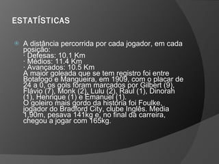 ESTATÍSTICAS   A distância percorrida por cada jogador, em cada posição:  · Defesas: 10.1 Km  · Médios: 11.4 Km  · Avançados: 10.5 Km  A maior goleada que se tem registro foi entre Botafogo e Mangueira, em 1909, com o placar de 24 a 0, os gols foram marcados por Gilbert (9), Flávio (7), Monk (2), Lulu (2), Raul (1), Dinorah (1), Henrique (1) e Emanuel (1).  O goleiro mais gordo da história foi Foulke, jogador do Bradford City, clube Inglês. Media 1,90m, pesava 141kg e, no final da carreira, chegou a jogar com 165kg.  