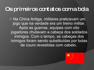 Os primeiros contatos com a bola Na China Antiga, militares praticavam um jogo que na verdade era um treino militar. Após as guerras, equipes com oito jogadores chutavam a cabeça dos soldados inimigos. Com o tempo, as cabeças dos inimigos foram sendo substituídas por bolas de couro revestidas com cabelo.  