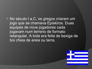 No século I a.C, os gregos criaram um jogo que se chamava Episkiros. Duas equipes de nove jogadores cada jogavam num terreno de formato retangular. A bola era feita de bexiga de boi cheia de areia ou terra.  