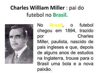 Charles William Miller : pai do futebol no Brasil.No Brasil, o futebol chegou em 1894, trazido por Charles Miller, paulista, nascido de pais ingleses e que, depois de alguns anos de estudos na Inglaterra, trouxe para o Brasil uma bola e a nova paixão.