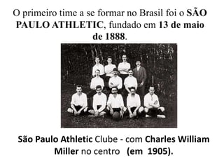 	O primeiro time a se formar no Brasil foi o SÃO 	PAULO ATHLETIC, fundado em 13 de maio 	de 1888.São Paulo Athletic Clube - com Charles William Miller no centro   (em  1905).