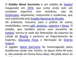 O Estádio Mané Garrincha é um estádio de futebol inaugurado em 1974, que conta ainda com um complexo esportivo com vestiários, sala de fisioterapia, alojamento, restaurante e academias, que será substituído pelo Estádio Nacional de Brasília.Há ambiente, inclusive, para a prática de outras modalidades, como judô, ginástica, capoeira e dança. O estádio, que também possui uma escolinha de futebol, tornou-se sede das federações de esportes da cidade de Brasília e pertence ao Departamento de Esportes, Educação Física e Recreação do Distrito Federal.O jogador Mané Garrincha foi homenageado pelos brasilienses ainda vivo. Porém, na época tinha 40 anos e, não estando em forma física ideal, não pôde atuar no estádio que leva o seu nome.