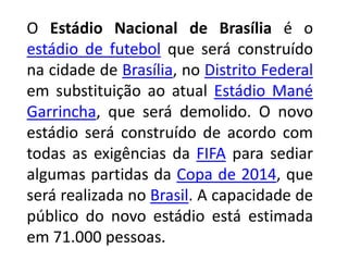O Estádio Nacional de Brasília é o estádio de futebol que será construído na cidade de Brasília, no Distrito Federal em substituição ao atual Estádio Mané Garrincha, que será demolido. O novo estádio será construído de acordo com todas as exigências da FIFA para sediar algumas partidas da Copa de 2014, que será realizada no Brasil. A capacidade de público do novo estádio está estimada em 71.000 pessoas.