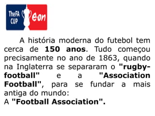 	A história moderna do futebol tem cerca de 150 anos. Tudo começou precisamente no ano de 1863, quando na Inglaterra se separaram o "rugby-football" e a "AssociationFootball", para se fundar a mais antiga do mundo: A "FootballAssociation".