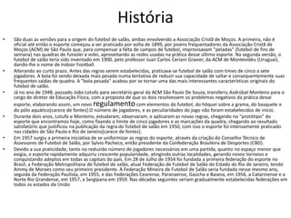 HistóriaSão duas as versões para a origem do futebol de salão, ambas envolvendo a Associação Cristã de Moços. A primeira, não é oficial até então o esporte começou a ser praticado por volta de 1899, por jovens frequentadores da Associação Cristã de Moços (ACM) de São Paulo que, para compensar a falta de campos de futebol, improvisavam "peladas" (futebol de fins de semana) nas quadras de futvolei e volei, aproveitando as redes usadas na prática desse último esporte. Na segunda versão, o futebol de salão teria sido inventado em 1900, pelo professor Juan Carlos CerianiGravier, da ACM de Montevidéu (Uruguai), dando-lhe o nome de Indoor Football.Alterando ao curto prazo. Antes das regras serem estabelecidas, praticava-se futebol de salão com times de cinco a sete jogadores. A bola foi sendo deixada mais pesada numa tentativa de reduzir sua capacidade de saltar e consequentemente suas frequentes saídas de quadra. A "bola pesada" acabou por se tornar uma das mais interessantes características originais do futebol de salão.Já no ano de 1948, passado João Lotufo para secretário-geral da ACM São Paulo De Souza, transferiu Asdrúbal Monteiro para o cargo de diretor de Educação Física, com a proposta de que os dois resolvessem os problemas negativos da prática desse esporte, elaborando assim, um novo regulamento com elementos do futebol, do hóquei sobre a grama, do basquete e do pólo aquático[carece de fontes].O número de jogadores, e as peculiaridades do jogo não foram estabelecidos de início.Durante dois anos, Lotufo e Monteiro, estudaram, observaram, e aplicaram as novas regras, chegando no "protótipo" do esporte que encontramos hoje, como fixando o limite de cinco jogadores e as marcações da quadra, chegando ao resultado satisfatório que justificou na publicação da regra do futebol de salão em 1950, com isso o esporte foi intensamente praticado nas cidades de São Paulo e Rio de Janeiro[carece de fontes].Em 1957 surgiu a primeira iniciativa de se uniformizar as regras do esporte, através da criação do Conselho Técnico de Assessores de Futebol de Salão, por Sylvio Pacheco, então presidente da Confederação Brasileira de Desportes (CBD).Devido a sua praticidade, tanto no reduzido número de jogadores necessários em uma partida, quanto no espaço menor que exigia, o esporte rapidamente adquiriu crescente popularidade, atingindo outras localidades, gerando novos torneios e conquistando adeptos em todas as capitais do país. Em 28 de Julho de 1954 foi fundada a primeira federação do esporte no Brasil, a Federação Metropolitana de futebol de salão, atual Federação de Futebol de Salão do Estado do Rio de Janeiro, tendo Ammy de Moraes como seu primeiro presidente. A Federação Mineira de Futebol de Salão seria fundada nesse mesmo ano, seguida da Federação Paulista, em 1955, e das Federações Cearense, Paranaense, Gaúcha e Baiana, em 1956, a Catarinense e a Norte Rio Grandense, em 1957, a Sergipana em 1959. Nas décadas seguintes seriam gradualmente estabelecidas federações em todos os estados da União