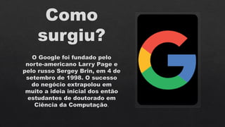 Como
surgiu?
O Google foi fundado pelo
norte-americano Larry Page e
pelo russo Sergey Brin, em 4 de
setembro de 1998. O sucesso
do negócio extrapolou em
muito a ideia inicial dos então
estudantes de doutorado em
Ciência da Computação.
 