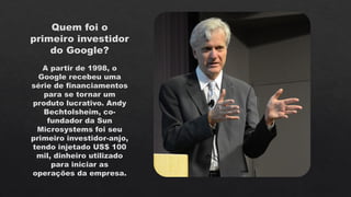 Quem foi o
primeiro investidor
do Google?
A partir de 1998, o
Google recebeu uma
série de financiamentos
para se tornar um
produto lucrativo. Andy
Bechtolsheim, co-
fundador da Sun
Microsystems foi seu
primeiro investidor-anjo,
tendo injetado US$ 100
mil, dinheiro utilizado
para iniciar as
operações da empresa.
 