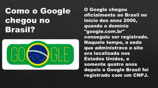 Como o Google
chegou no
Brasil?
O Google chegou
oficialmente ao Brasil no
início dos anos 2000,
quando o domínio
"google.com.br"
conseguiu ser registrado.
Naquele tempo, a sede
que administrava o site
era localizada nos
Estados Unidos, e
somente quatro anos
depois o Google Brasil foi
registrado com um CNPJ.
 