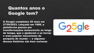 O Google completou 25 anos em
27/09/2023. Lançada em 1998, a
plataforma passou por
transformações memoráveis ao longo
do tempo, que o ajudaram a se tornar
o mais popular mecanismo de
pesquisa do mundo — e algumas
dessas histórias são bem curiosas
Quantos anos o
Google tem?
 