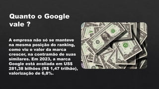 Quanto o Google
vale ?
A empresa não só se manteve
na mesma posição do ranking,
como viu o valor da marca
crescer, na contramão de suas
similares. Em 2023, a marca
Google está avaliada em US$
281,38 bilhões (R$ 1,47 trilhão),
valorização de 6,8%.
 