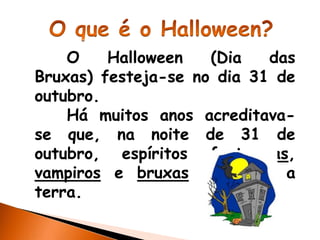 O    Halloween   (Dia   das
Bruxas) festeja-se no dia 31 de
outubro.
    Há muitos anos acreditava-
se que, na noite de 31 de
outubro, espíritos fantasmas,
vampiros e bruxas visitavam a
terra.
 