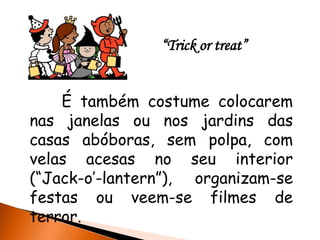 “Trick or treat”


    É também costume colocarem
nas janelas ou nos jardins das
casas abóboras, sem polpa, com
velas acesas no seu interior
(“Jack-o’-lantern”), organizam-se
festas ou veem-se filmes de
terror.
 